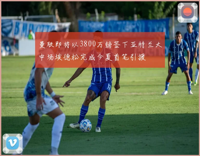 曼联即将以3800万镑签下亚特兰大中场埃德松完成今夏首笔引援