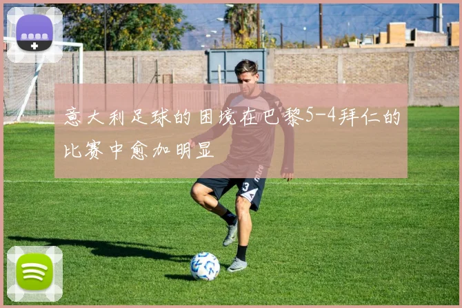 意大利足球的困境在巴黎5-4拜仁的比赛中愈加明显