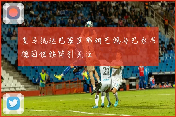 皇马抵达巴塞罗那姆巴佩与巴尔韦德因伤缺阵引关注
