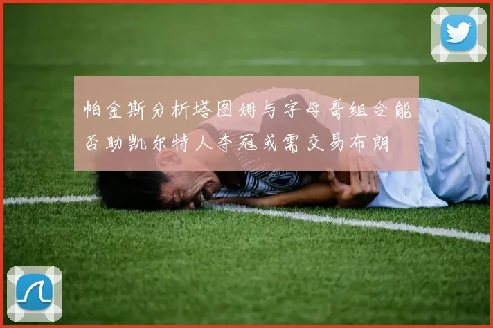 帕金斯分析塔图姆与字母哥组合能否助凯尔特人夺冠或需交易布朗