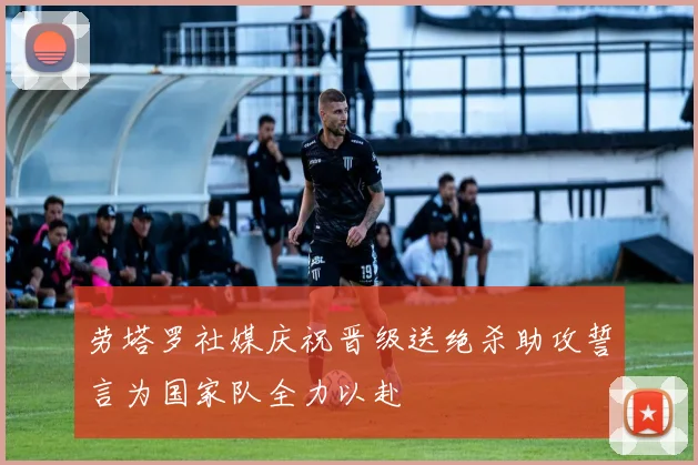 劳塔罗社媒庆祝晋级送绝杀助攻誓言为国家队全力以赴