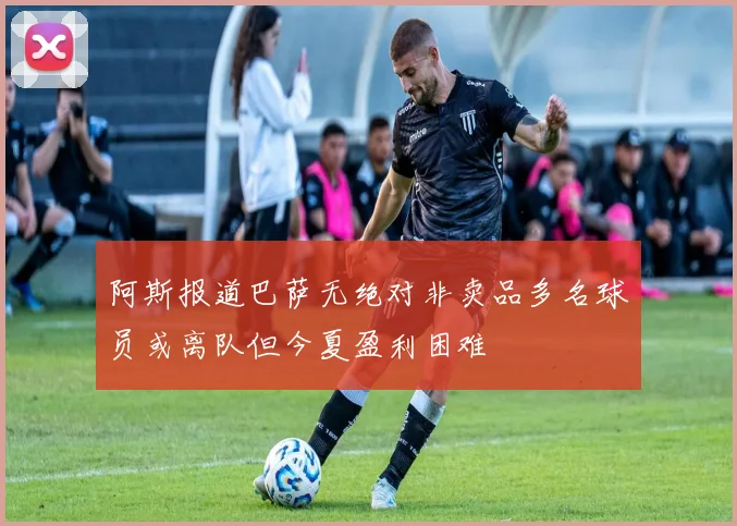 阿斯报道巴萨无绝对非卖品多名球员或离队但今夏盈利困难