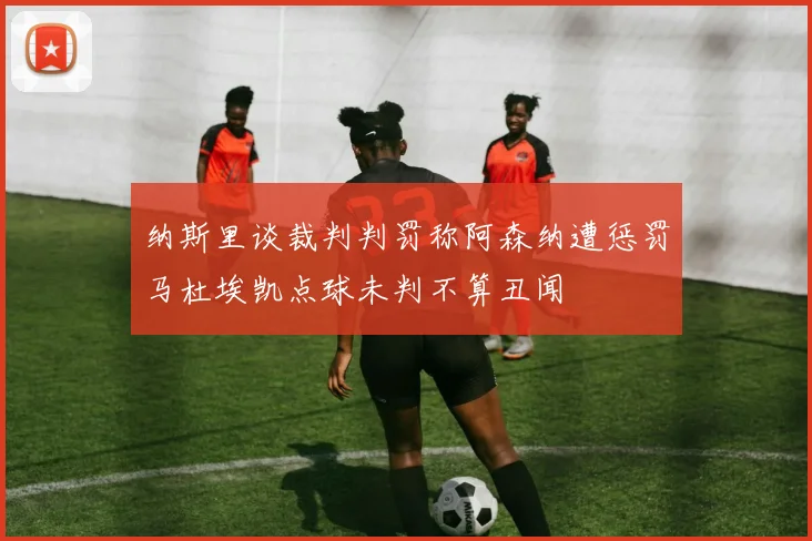 纳斯里谈裁判判罚称阿森纳遭惩罚马杜埃凯点球未判不算丑闻