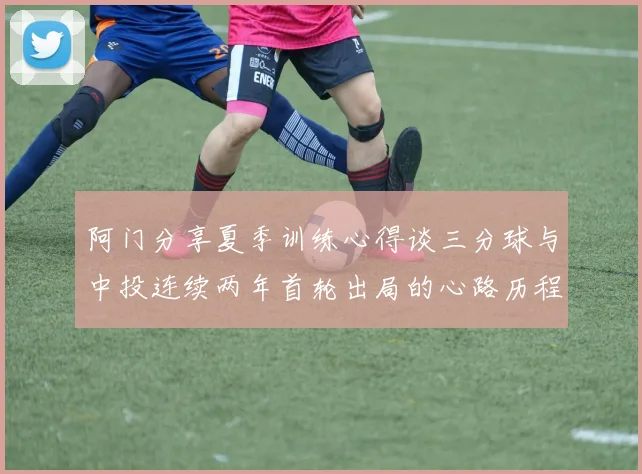 阿门分享夏季训练心得谈三分球与中投连续两年首轮出局的心路历程
