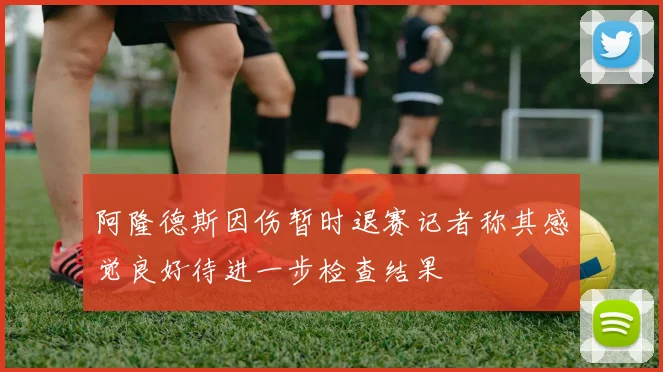 阿隆德斯因伤暂时退赛记者称其感觉良好待进一步检查结果