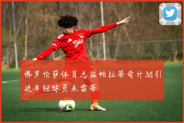 佛罗伦萨体育总监帕拉蒂奇计划引进年轻球员米雷蒂