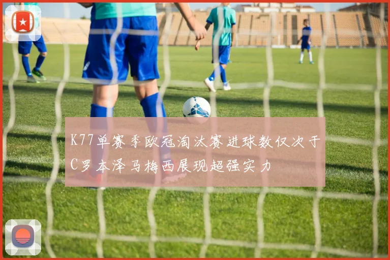 K77单赛季欧冠淘汰赛进球数仅次于C罗本泽马梅西展现超强实力