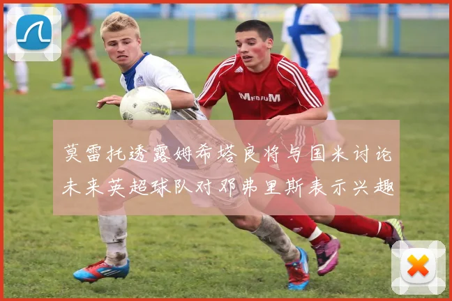 莫雷托透露姆希塔良将与国米讨论未来英超球队对邓弗里斯表示兴趣