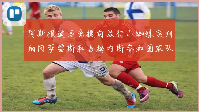 阿斯报道马竞提前放行小蜘蛛莫利纳冈萨雷斯和吉梅内斯参加国家队集训