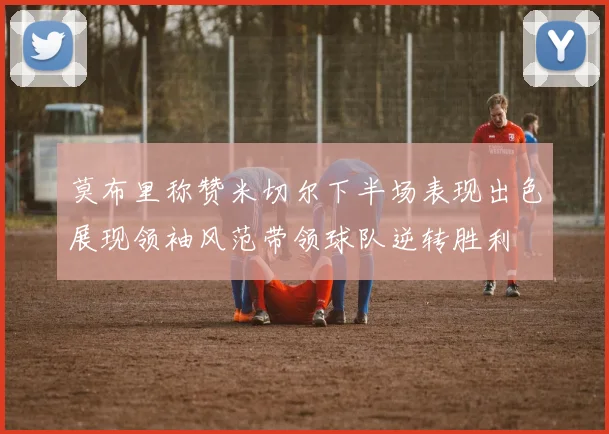 莫布里称赞米切尔下半场表现出色展现领袖风范带领球队逆转胜利