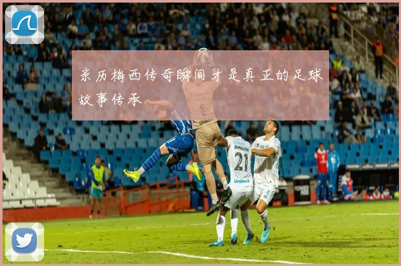 亲历梅西传奇瞬间才是真正的足球故事传承