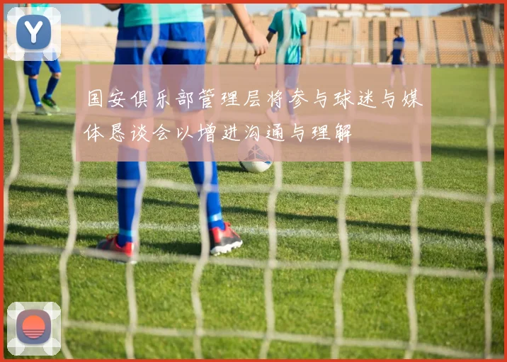 国安俱乐部管理层将参与球迷与媒体恳谈会以增进沟通与理解