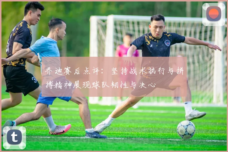 乔迪赛后点评：坚持战术执行与拼搏精神展现球队韧性与决心
