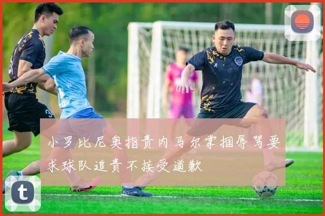 小罗比尼奥指责内马尔掌掴辱骂要求球队追责不接受道歉