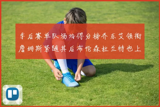 季后赛单队场均得分榜乔东艾领衔詹姆斯紧随其后布伦森杜兰特也上榜